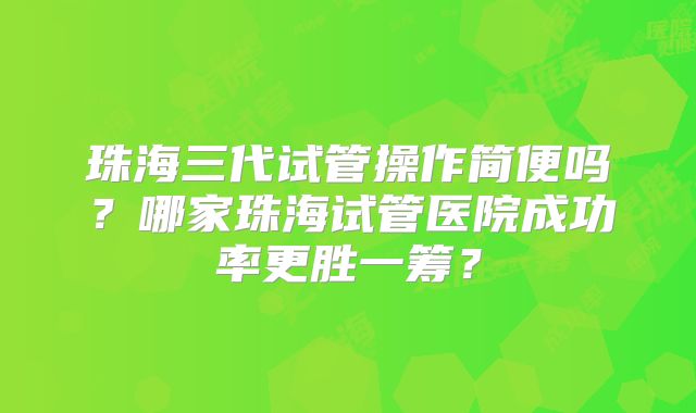 珠海三代试管操作简便吗？哪家珠海试管医院成功率更胜一筹？