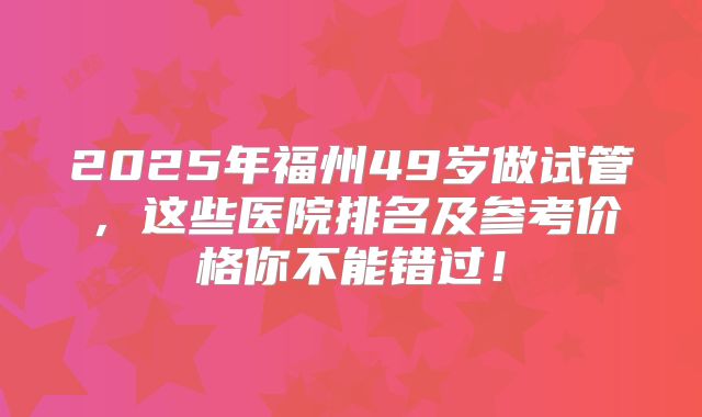 2025年福州49岁做试管，这些医院排名及参考价格你不能错过！
