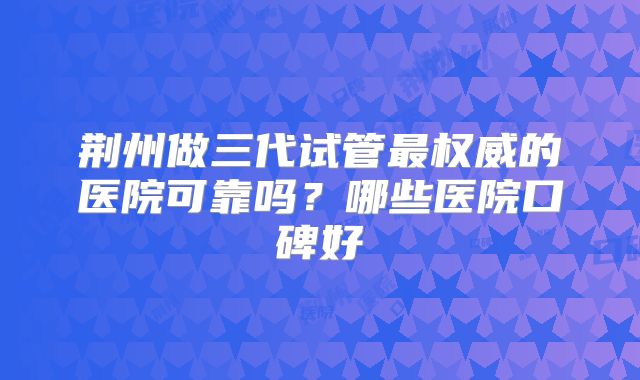 荆州做三代试管最权威的医院可靠吗？哪些医院口碑好
