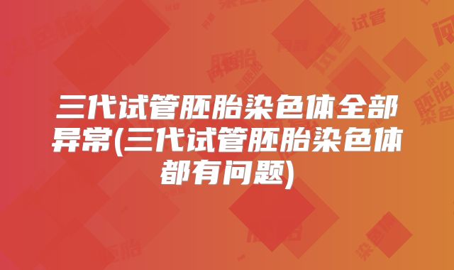 三代试管胚胎染色体全部异常(三代试管胚胎染色体都有问题)