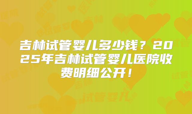 吉林试管婴儿多少钱？2025年吉林试管婴儿医院收费明细公开！