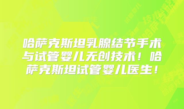 哈萨克斯坦乳腺结节手术与试管婴儿无创技术！哈萨克斯坦试管婴儿医生！