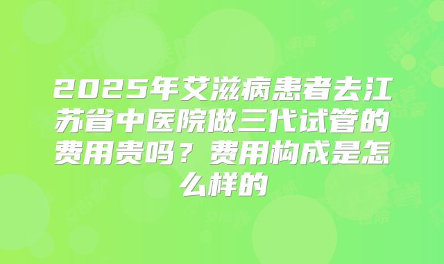 2025年艾滋病患者去江苏省中医院做三代试管的费用贵吗？费用构成是怎么样的