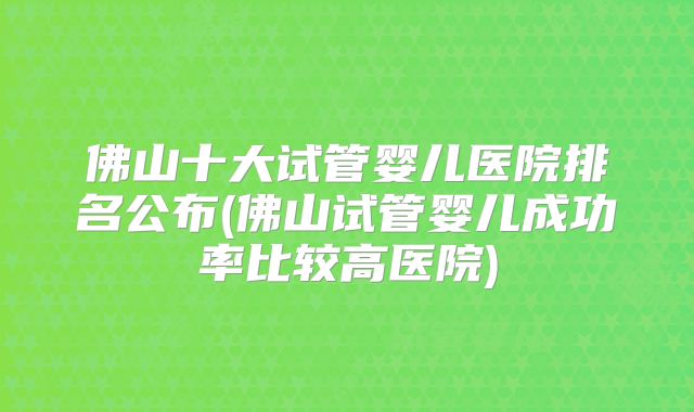 佛山十大试管婴儿医院排名公布(佛山试管婴儿成功率比较高医院)