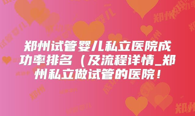 郑州试管婴儿私立医院成功率排名（及流程详情_郑州私立做试管的医院！