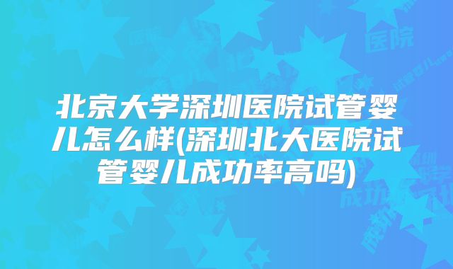 北京大学深圳医院试管婴儿怎么样(深圳北大医院试管婴儿成功率高吗)