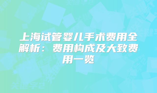 上海试管婴儿手术费用全解析：费用构成及大致费用一览