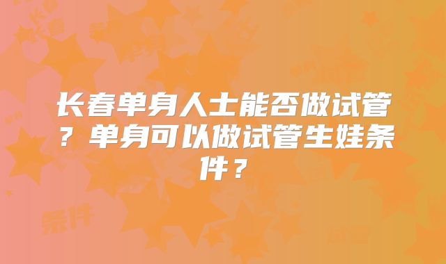 长春单身人士能否做试管?单身可以做试管生娃条件?