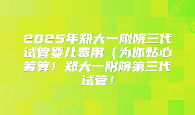 2025年郑大一附院三代试管婴儿费用(为你贴心筹算!郑大一附院第三代试管!