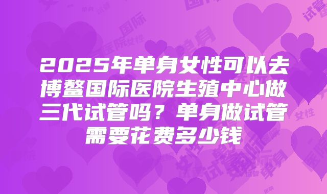 2025年单身女性可以去博鳌国际医院生殖中心做三代试管吗?单身做试管需要花费多少钱