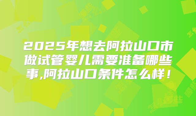 2025年想去阿拉山口市做试管婴儿需要准备哪些事,阿拉山口条件怎么样！