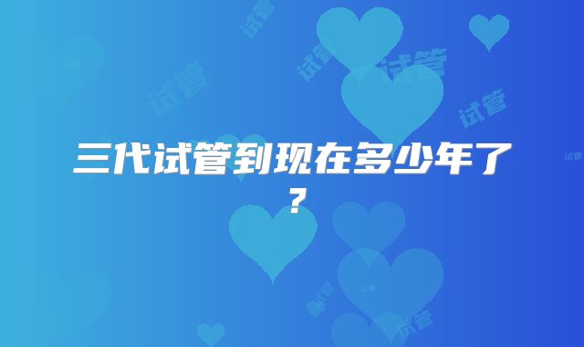 三代试管到现在多少年了？