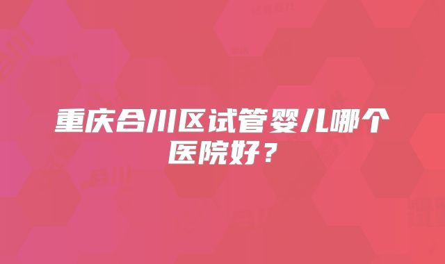 重庆合川区试管婴儿哪个医院好？