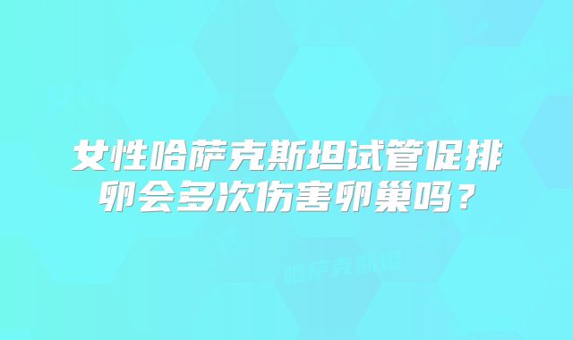 女性哈萨克斯坦试管促排卵会多次伤害卵巢吗?