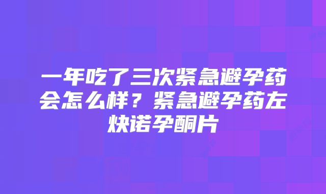 一年吃了三次紧急避孕药会怎么样？紧急避孕药左炔诺孕酮片