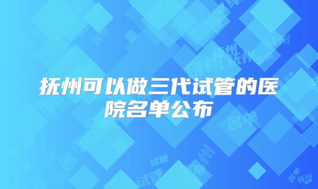 抚州可以做三代试管的医院名单公布