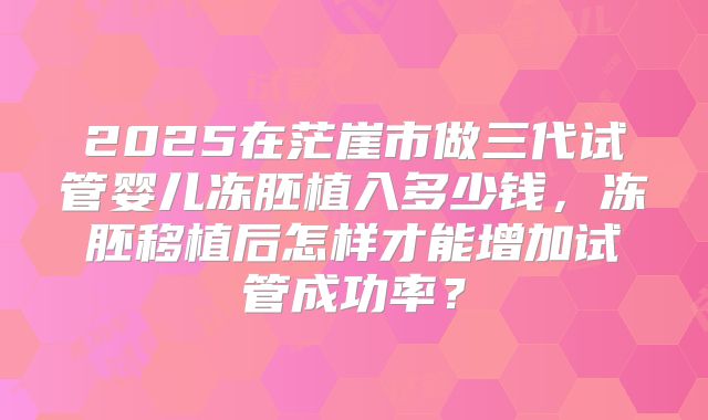 2025在茫崖市做三代试管婴儿冻胚植入多少钱,冻胚移植后怎样才能增加试管成功率?