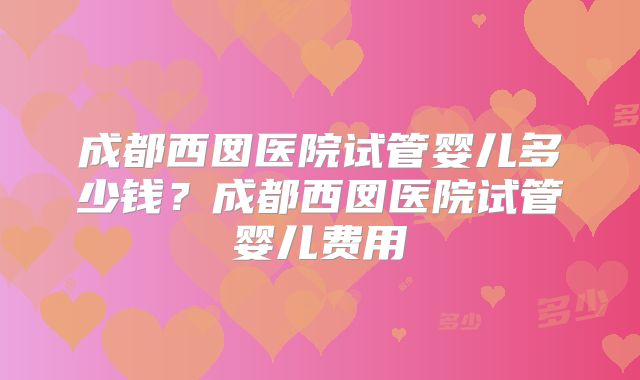 成都西囡医院试管婴儿多少钱?成都西囡医院试管婴儿费用