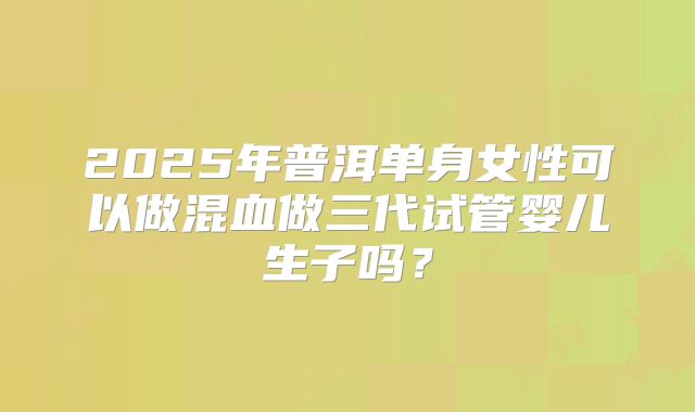 2025年普洱单身女性可以做混血做三代试管婴儿生子吗?