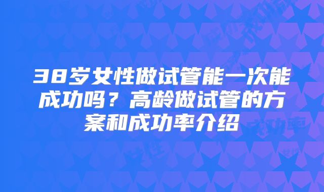 38岁女性做试管能一次能成功吗？高龄做试管的方案和成功率介绍