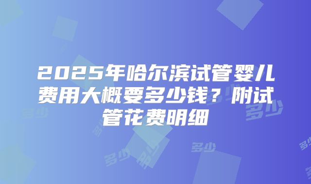 2025年哈尔滨试管婴儿费用大概要多少钱？附试管花费明细
