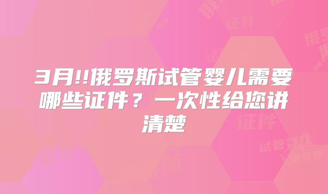 3月!!俄罗斯试管婴儿需要哪些证件?一次性给您讲清楚