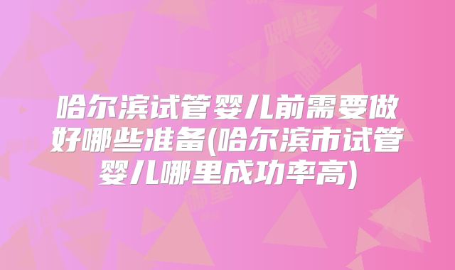 哈尔滨试管婴儿前需要做好哪些准备(哈尔滨市试管婴儿哪里成功率高)