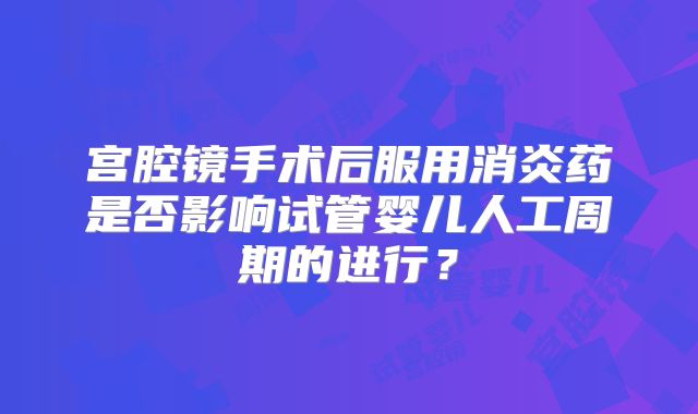 宫腔镜手术后服用消炎药是否影响试管婴儿人工周期的进行？
