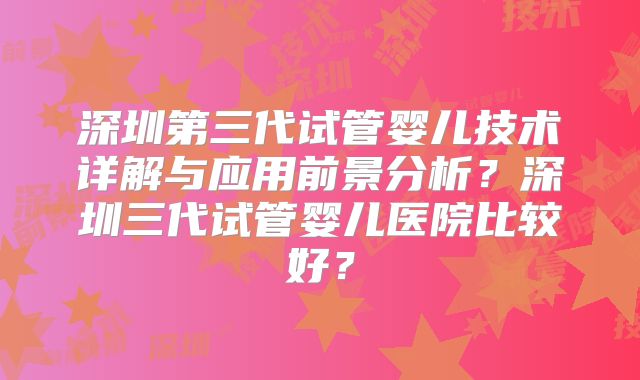 深圳第三代试管婴儿技术详解与应用前景分析？深圳三代试管婴儿医院比较好？