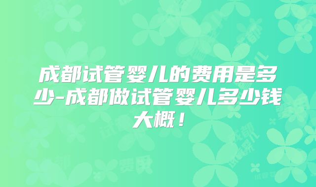 成都试管婴儿的费用是多少-成都做试管婴儿多少钱大概！