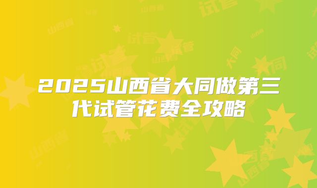 2025山西省大同做第三代试管花费全攻略
