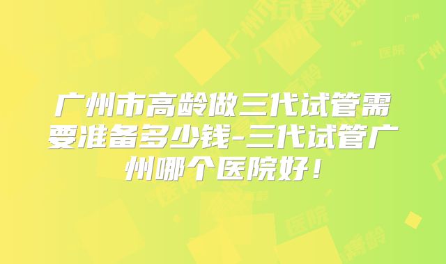 广州市高龄做三代试管需要准备多少钱-三代试管广州哪个医院好!
