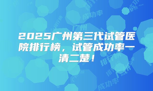2025广州第三代试管医院排行榜，试管成功率一清二楚！