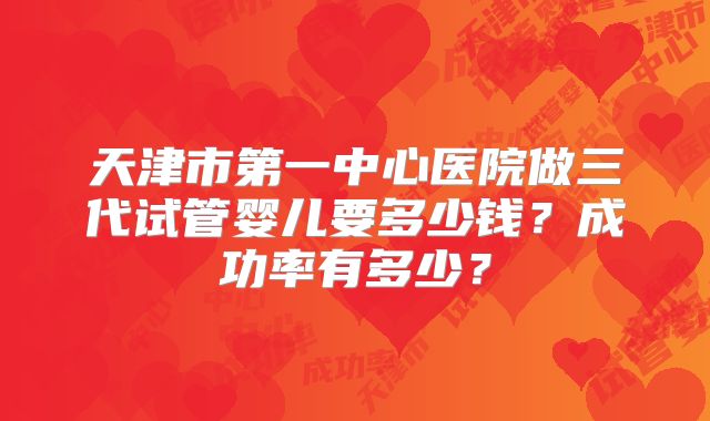 天津市第一中心医院做三代试管婴儿要多少钱?成功率有多少?