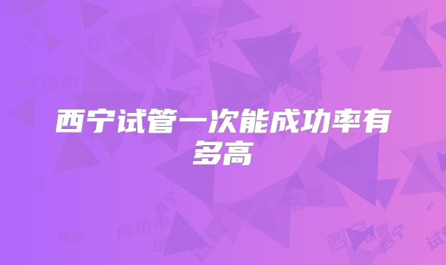 西宁试管一次能成功率有多高