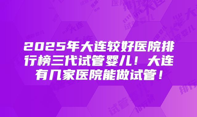 2025年大连较好医院排行榜三代试管婴儿！大连有几家医院能做试管！