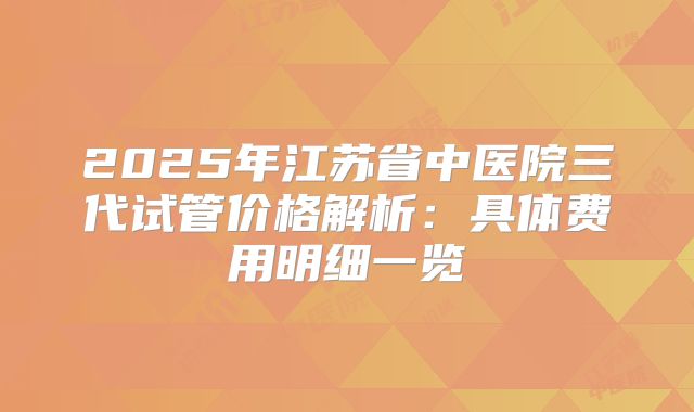 2025年江苏省中医院三代试管价格解析：具体费用明细一览