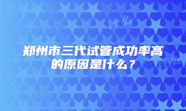 郑州市三代试管成功率高的原因是什么？