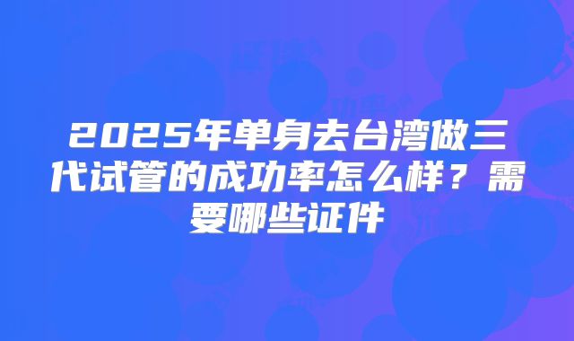 2025年单身去台湾做三代试管的成功率怎么样？需要哪些证件
