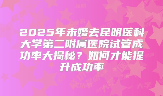 2025年未婚去昆明医科大学第二附属医院试管成功率大揭秘？如何才能提升成功率