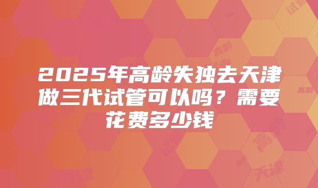 2025年高龄失独去天津做三代试管可以吗？需要花费多少钱