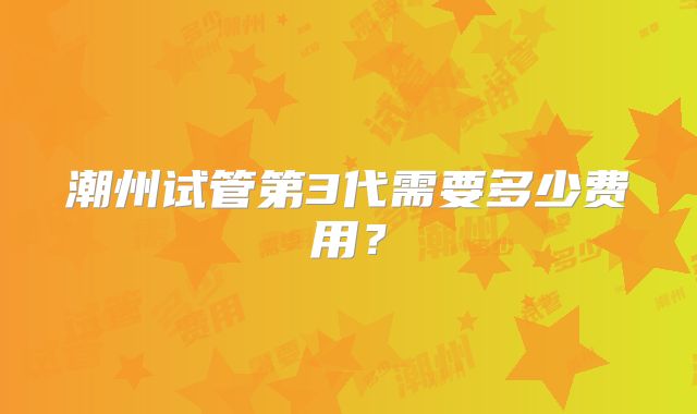 潮州试管第3代需要多少费用？