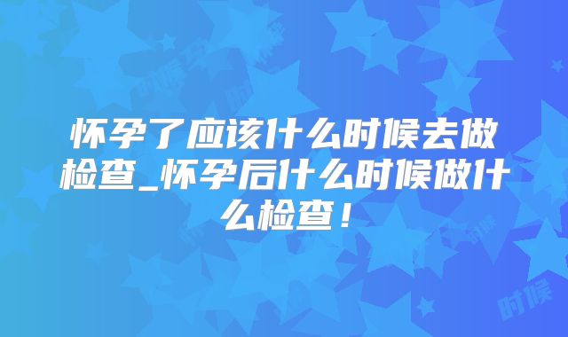 怀孕了应该什么时候去做检查_怀孕后什么时候做什么检查!