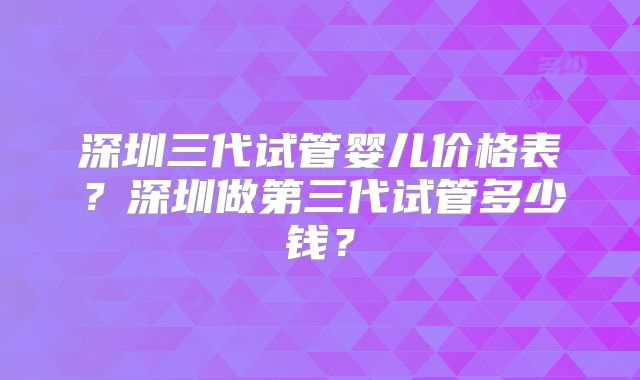 深圳三代试管婴儿价格表?深圳做第三代试管多少钱?