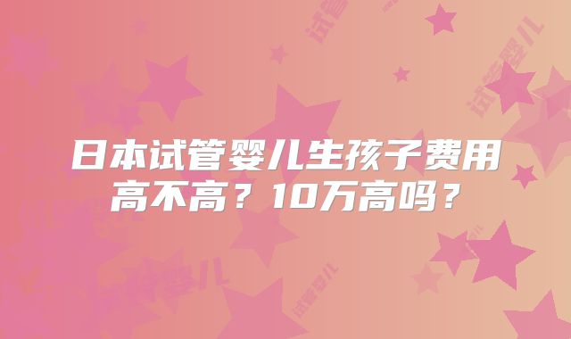 日本试管婴儿生孩子费用高不高?10万高吗?