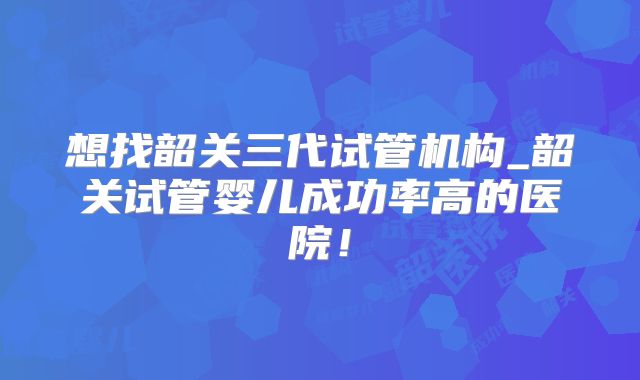 想找韶关三代试管机构_韶关试管婴儿成功率高的医院！