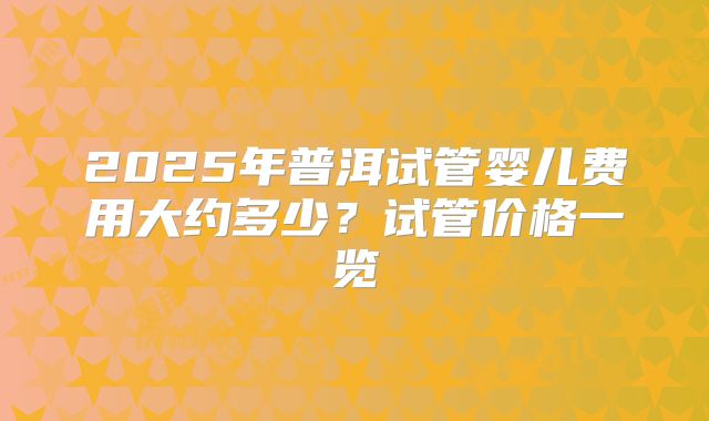 2025年普洱试管婴儿费用大约多少？试管价格一览