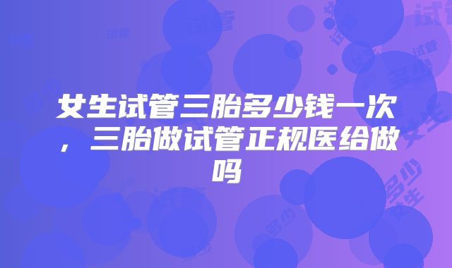 女生试管三胎多少钱一次，三胎做试管正规医给做吗