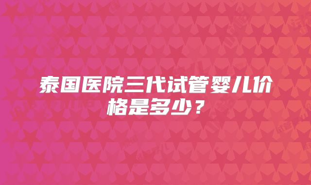 泰国医院三代试管婴儿价格是多少？