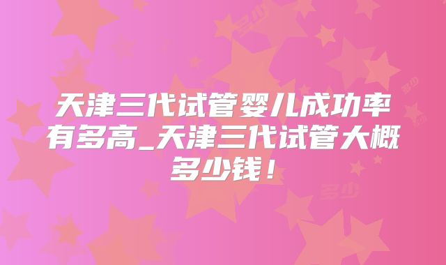 天津三代试管婴儿成功率有多高_天津三代试管大概多少钱！